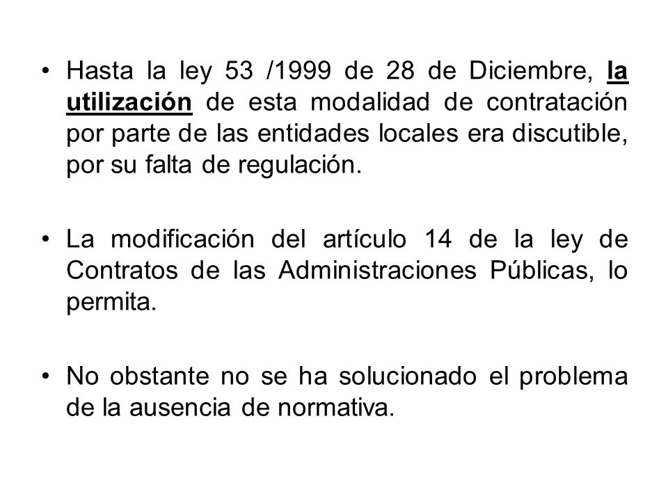 Hasta la ley 53 /1999 de 28 de Diciembre, la utilización de esta modalidad de contratación por parte de las entidades locales era discutible, por su falta de regulación.
