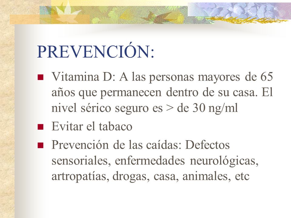 PREVENCIÓN: Vitamina D: A las personas mayores de 65 años que permanecen dentro de su casa. El nivel sérico seguro es > de 30 ng/ml.