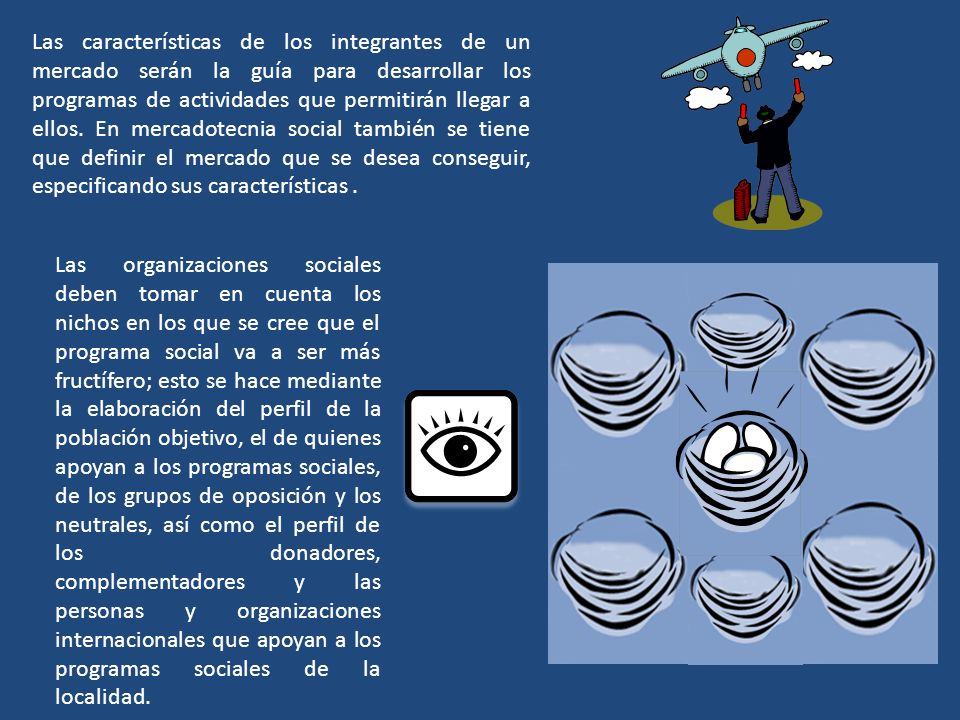 Las características de los integrantes de un mercado serán la guía para desarrollar los programas de actividades que permitirán llegar a ellos. En mercadotecnia social también se tiene que definir el mercado que se desea conseguir, especificando sus características .