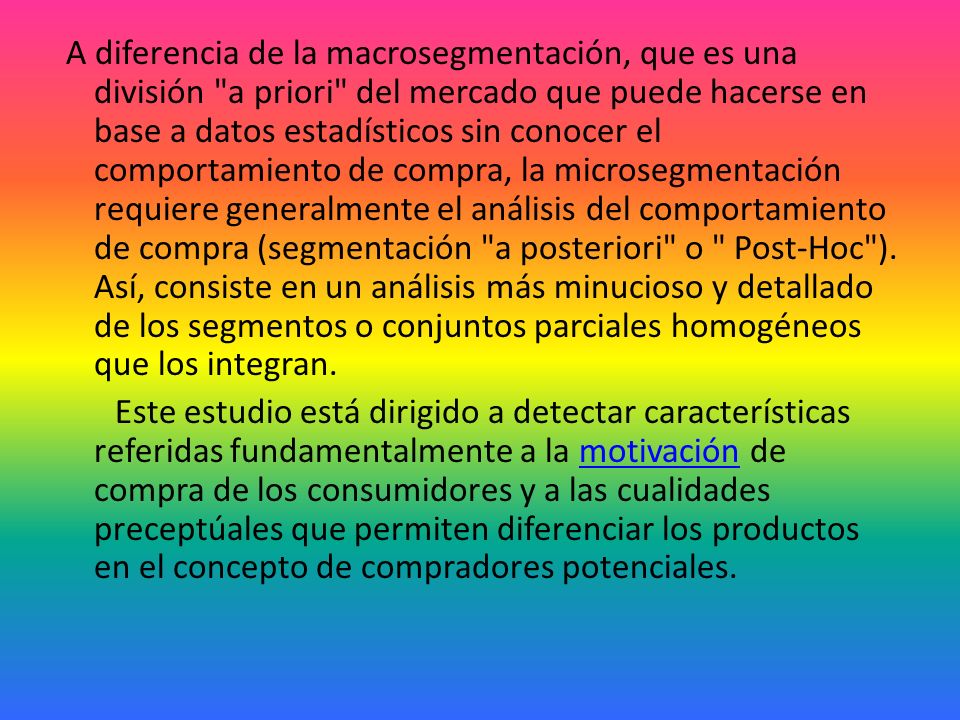 A diferencia de la macrosegmentación, que es una división a priori del mercado que puede hacerse en base a datos estadísticos sin conocer el comportamiento de compra, la microsegmentación requiere generalmente el análisis del comportamiento de compra (segmentación a posteriori o Post-Hoc ).