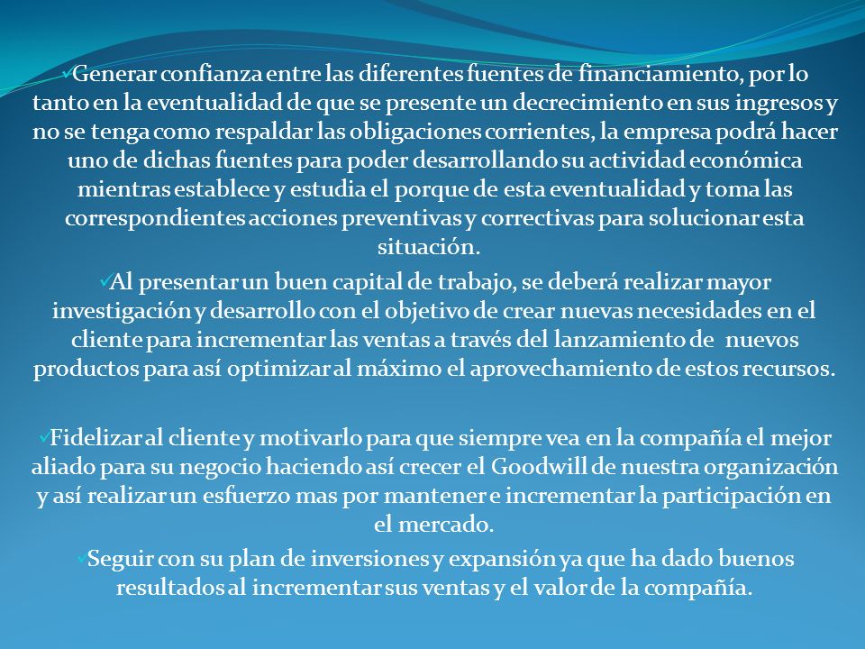 Generar confianza entre las diferentes fuentes de financiamiento, por lo tanto en la eventualidad de que se presente un decrecimiento en sus ingresos y no se tenga como respaldar las obligaciones corrientes, la empresa podrá hacer uno de dichas fuentes para poder desarrollando su actividad económica mientras establece y estudia el porque de esta eventualidad y toma las correspondientes acciones preventivas y correctivas para solucionar esta situación.