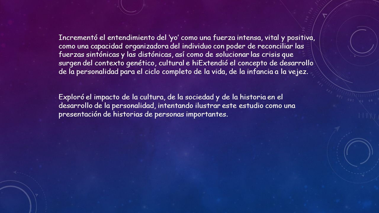 Incrementó el entendimiento del ‘yo’ como una fuerza intensa, vital y positiva, como una capacidad organizadora del individuo con poder de reconciliar las fuerzas sintónicas y las distónicas, así como de solucionar las crisis que surgen del contexto genético, cultural e hiExtendió el concepto de desarrollo de la personalidad para el ciclo completo de la vida, de la infancia a la vejez.
