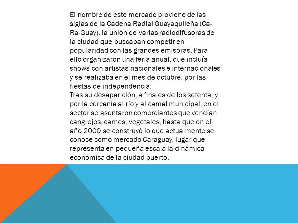 El nombre de este mercado proviene de las siglas de la Cadena Radial Guayaquileña (Ca-Ra-Guay), la unión de varias radiodifusoras de la ciudad que buscaban competir en popularidad con las grandes emisoras. Para ello organizaron una feria anual, que incluía shows con artistas nacionales e internacionales y se realizaba en el mes de octubre, por las fiestas de independencia.