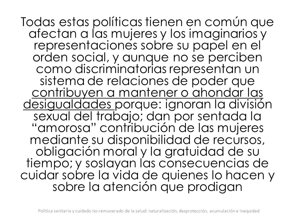 Todas estas políticas tienen en común que afectan a las mujeres y los imaginarios y representaciones sobre su papel en el orden social, y aunque no se perciben como discriminatorias representan un sistema de relaciones de poder que contribuyen a mantener o ahondar las desigualdades porque: ignoran la división sexual del trabajo; dan por sentada la amorosa contribución de las mujeres mediante su disponibilidad de recursos, obligación moral y la gratuidad de su tiempo; y soslayan las consecuencias de cuidar sobre la vida de quienes lo hacen y sobre la atención que prodigan