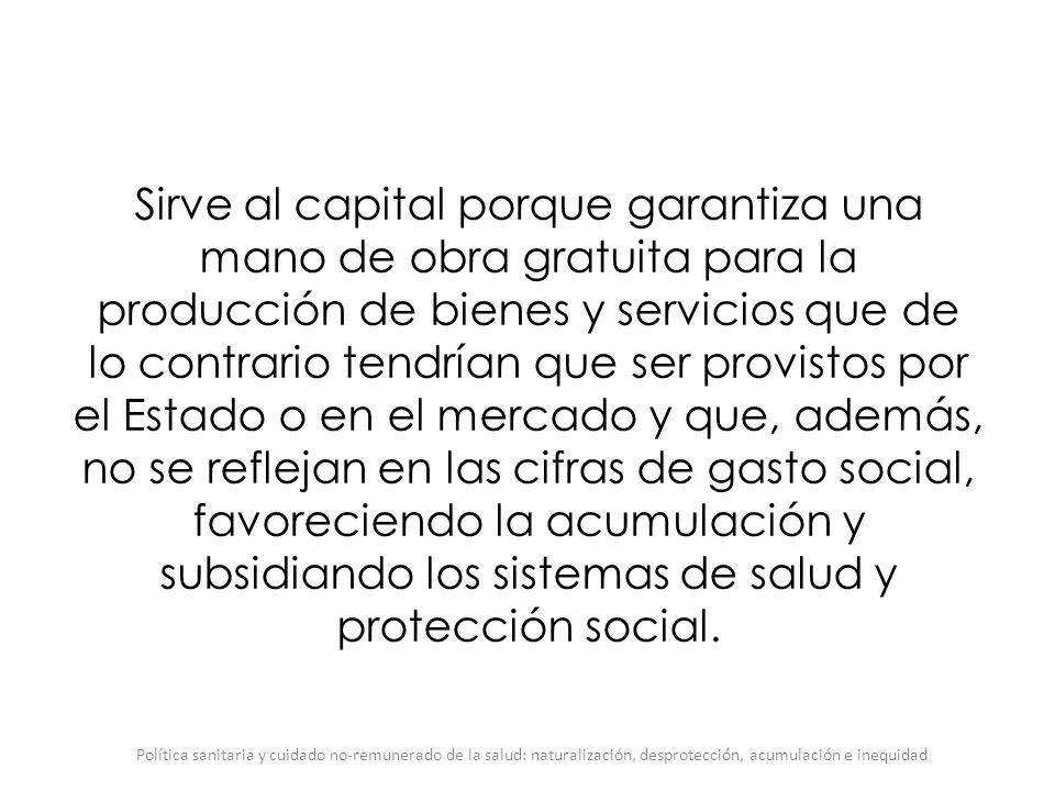 Sirve al capital porque garantiza una mano de obra gratuita para la producción de bienes y servicios que de lo contrario tendrían que ser provistos por el Estado o en el mercado y que, además, no se reflejan en las cifras de gasto social, favoreciendo la acumulación y subsidiando los sistemas de salud y protección social.