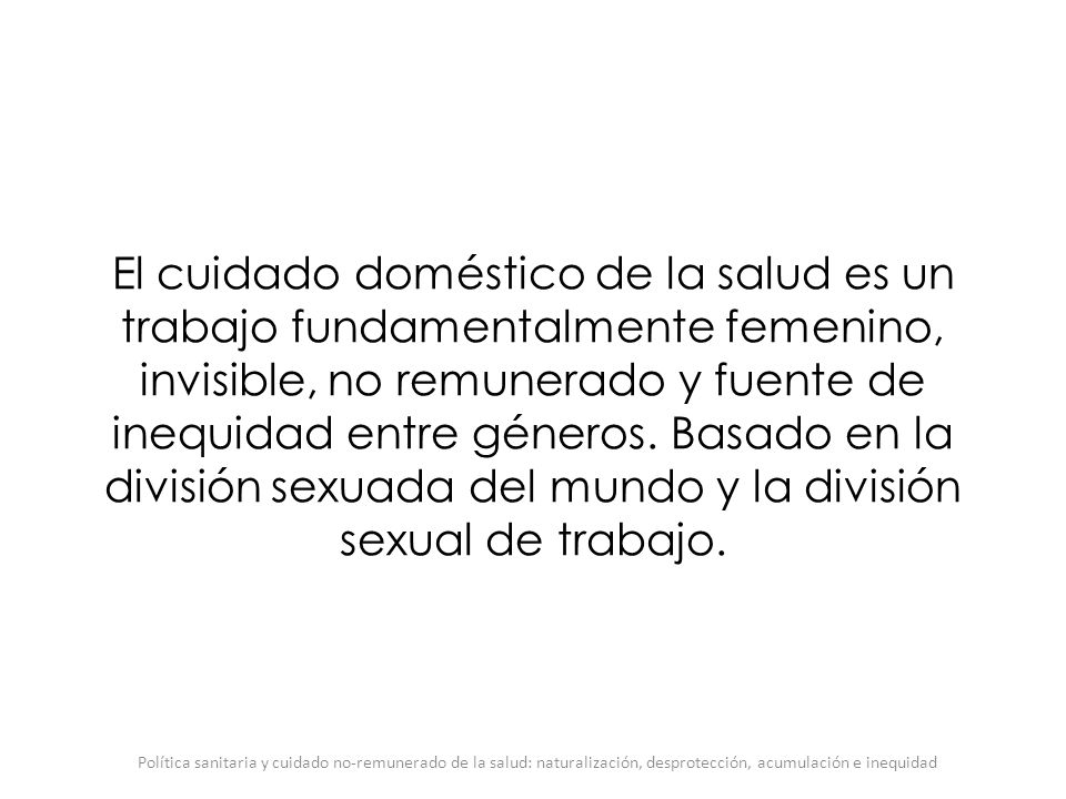 El cuidado doméstico de la salud es un trabajo fundamentalmente femenino, invisible, no remunerado y fuente de inequidad entre géneros. Basado en la división sexuada del mundo y la división sexual de trabajo.