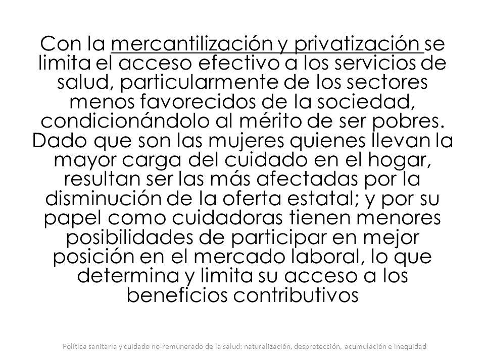 Con la mercantilización y privatización se limita el acceso efectivo a los servicios de salud, particularmente de los sectores menos favorecidos de la sociedad, condicionándolo al mérito de ser pobres. Dado que son las mujeres quienes llevan la mayor carga del cuidado en el hogar, resultan ser las más afectadas por la disminución de la oferta estatal; y por su papel como cuidadoras tienen menores posibilidades de participar en mejor posición en el mercado laboral, lo que determina y limita su acceso a los beneficios contributivos