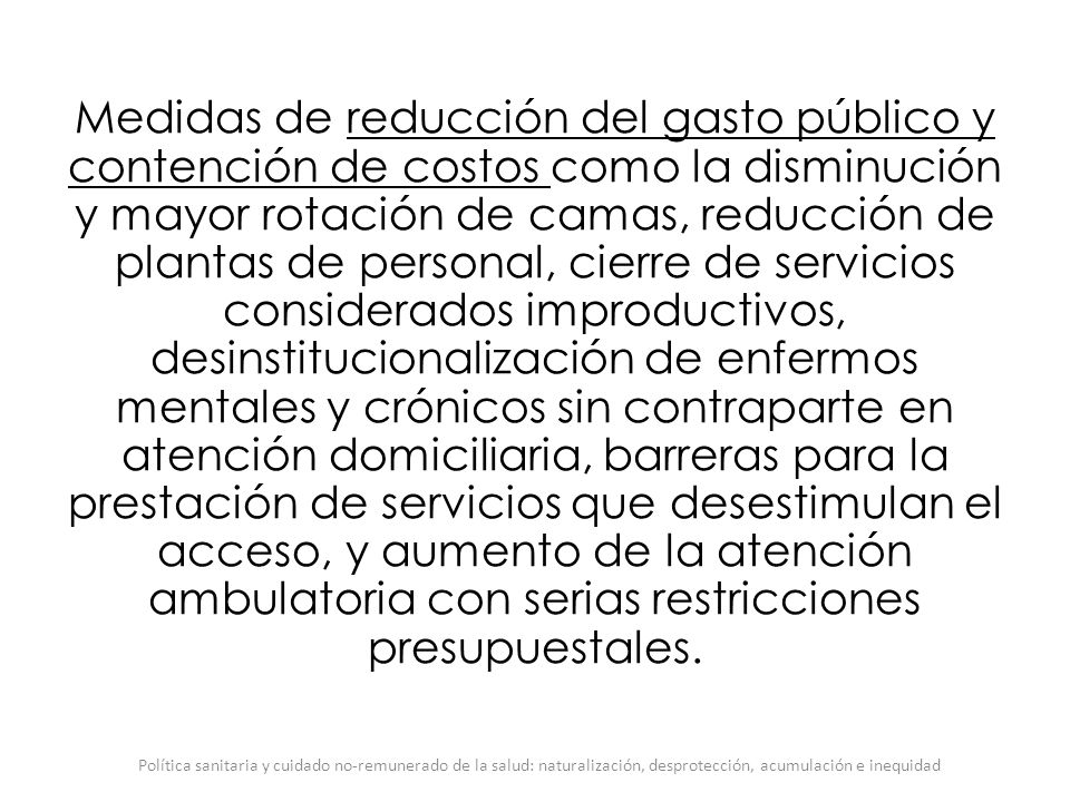 Medidas de reducción del gasto público y contención de costos como la disminución y mayor rotación de camas, reducción de plantas de personal, cierre de servicios considerados improductivos, desinstitucionalización de enfermos mentales y crónicos sin contraparte en atención domiciliaria, barreras para la prestación de servicios que desestimulan el acceso, y aumento de la atención ambulatoria con serias restricciones presupuestales.