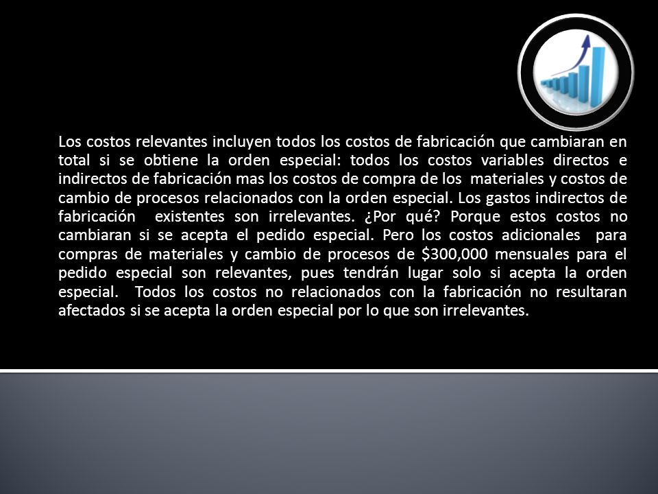 Los costos relevantes incluyen todos los costos de fabricación que cambiaran en total si se obtiene la orden especial: todos los costos variables directos e indirectos de fabricación mas los costos de compra de los materiales y costos de cambio de procesos relacionados con la orden especial.