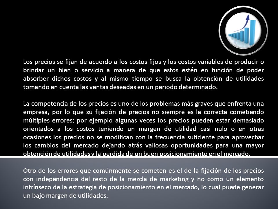 Los precios se fijan de acuerdo a los costos fijos y los costos variables de producir o brindar un bien o servicio a manera de que estos estén en función de poder absorber dichos costos y al mismo tiempo se busca la obtención de utilidades tomando en cuenta las ventas deseadas en un periodo determinado.