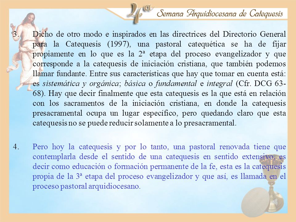 Dicho de otro modo e inspirados en las directrices del Directorio General para la Catequesis (1997), una pastoral catequética se ha de fijar propiamente en lo que es la 2ª etapa del proceso evangelizador y que corresponde a la catequesis de iniciación cristiana, que también podemos llamar fundante. Entre sus características que hay que tomar en cuenta está: es sistemática y orgánica; básica o fundamental e integral (Cfr. DCG 63-68). Hay que decir finalmente que esta catequesis es la que está en relación con los sacramentos de la iniciación cristiana, en donde la catequesis presacramental ocupa un lugar específico, pero quedando claro que esta catequesis no se puede reducir solamente a lo presacramental.