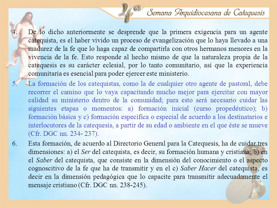 De lo dicho anteriormente se desprende que la primera exigencia para un agente catequista, es el haber vivido un proceso de evangelización que lo haya llevado a una madurez de la fe que lo haga capaz de compartirla con otros hermanos menores en la vivencia de la fe. Esto responde al hecho mismo de que la naturaleza propia de la catequesis es su carácter eclesial, por lo tanto comunitario, así que la experiencia comunitaria es esencial para poder ejercer este ministerio.