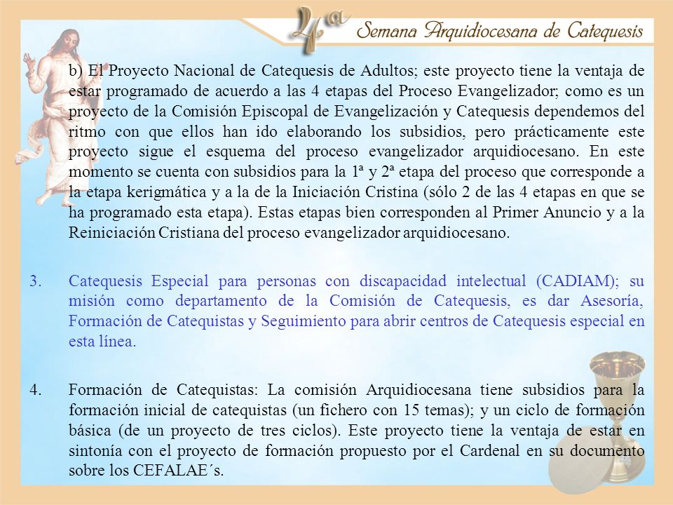b) El Proyecto Nacional de Catequesis de Adultos; este proyecto tiene la ventaja de estar programado de acuerdo a las 4 etapas del Proceso Evangelizador; como es un proyecto de la Comisión Episcopal de Evangelización y Catequesis dependemos del ritmo con que ellos han ido elaborando los subsidios, pero prácticamente este proyecto sigue el esquema del proceso evangelizador arquidiocesano. En este momento se cuenta con subsidios para la 1ª y 2ª etapa del proceso que corresponde a la etapa kerigmática y a la de la Iniciación Cristina (sólo 2 de las 4 etapas en que se ha programado esta etapa). Estas etapas bien corresponden al Primer Anuncio y a la Reiniciación Cristiana del proceso evangelizador arquidiocesano.