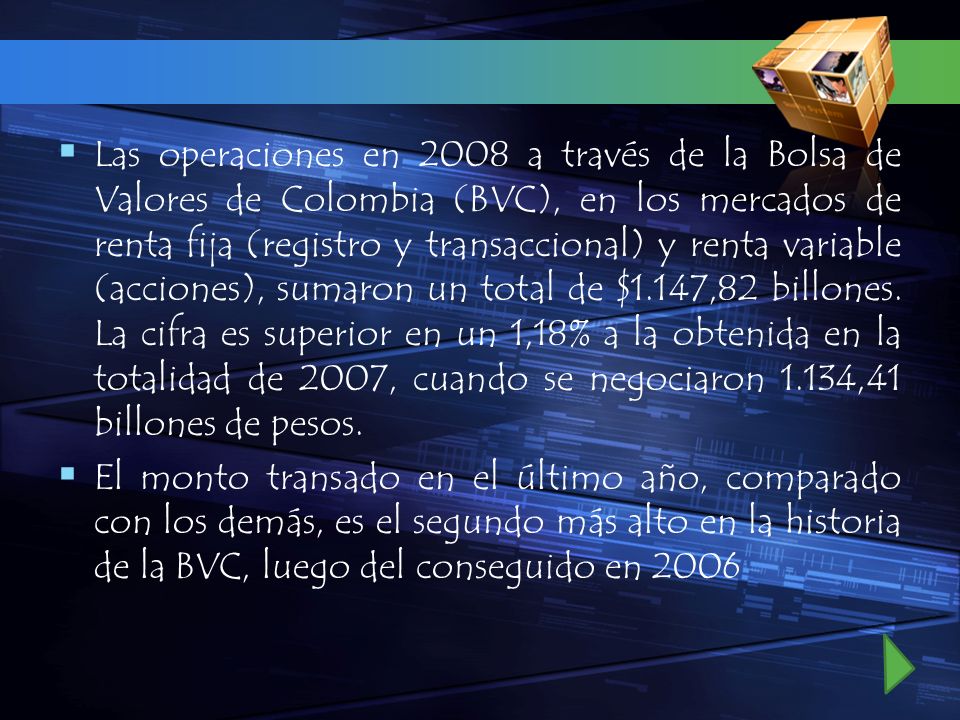 Las operaciones en 2008 a través de la Bolsa de Valores de Colombia (BVC), en los mercados de renta fija (registro y transaccional) y renta variable (acciones), sumaron un total de $1.147,82 billones. La cifra es superior en un 1,18% a la obtenida en la totalidad de 2007, cuando se negociaron 1.134,41 billones de pesos.