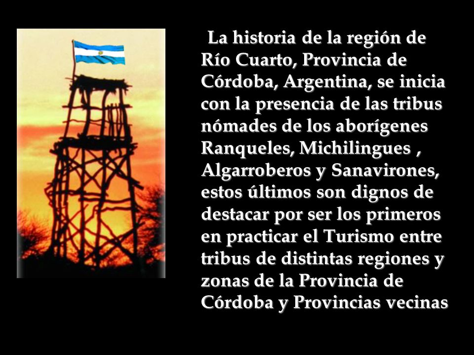: La historia de la región de Río Cuarto, Provincia de Córdoba, Argentina, se inicia con la presencia de las tribus nómades de los aborígenes Ranqueles, Michilingues , Algarroberos y Sanavirones, estos últimos son dignos de destacar por ser los primeros en practicar el Turismo entre tribus de distintas regiones y zonas de la Provincia de Córdoba y Provincias vecinas