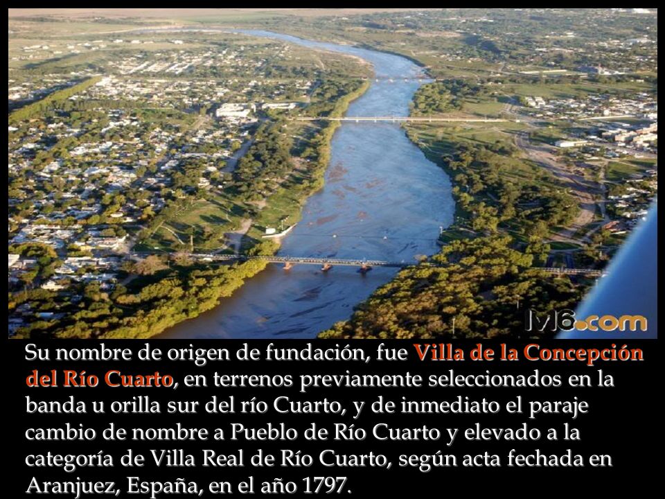 Su nombre de origen de fundación, fue Villa de la Concepción del Río Cuarto, en terrenos previamente seleccionados en la banda u orilla sur del río Cuarto, y de inmediato el paraje cambio de nombre a Pueblo de Río Cuarto y elevado a la categoría de Villa Real de Río Cuarto, según acta fechada en Aranjuez, España, en el año 1797.