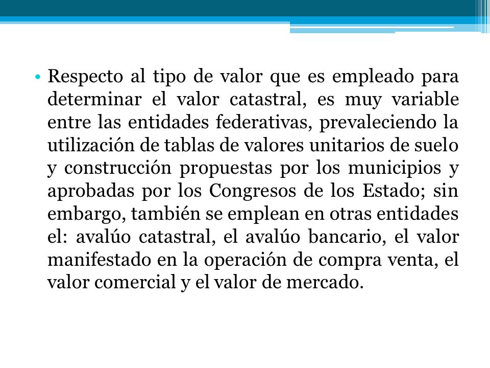 Respecto al tipo de valor que es empleado para determinar el valor catastral, es muy variable entre las entidades federativas, prevaleciendo la utilización de tablas de valores unitarios de suelo y construcción propuestas por los municipios y aprobadas por los Congresos de los Estado; sin embargo, también se emplean en otras entidades el: avalúo catastral, el avalúo bancario, el valor manifestado en la operación de compra venta, el valor comercial y el valor de mercado.
