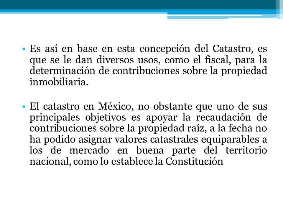 Es así en base en esta concepción del Catastro, es que se le dan diversos usos, como el fiscal, para la determinación de contribuciones sobre la propiedad inmobiliaria.