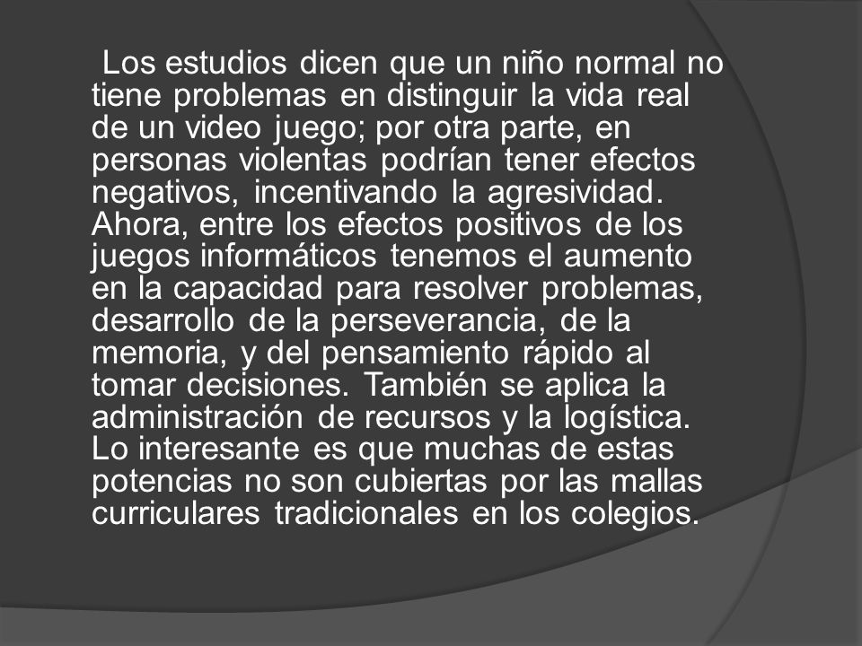 Los estudios dicen que un niño normal no tiene problemas en distinguir la vida real de un video juego; por otra parte, en personas violentas podrían tener efectos negativos, incentivando la agresividad.