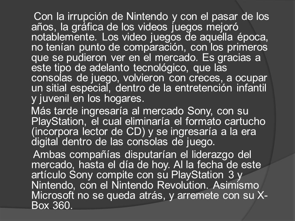 Con la irrupción de Nintendo y con el pasar de los años, la gráfica de los videos juegos mejoró notablemente. Los video juegos de aquella época, no tenían punto de comparación, con los primeros que se pudieron ver en el mercado. Es gracias a este tipo de adelanto tecnológico, que las consolas de juego, volvieron con creces, a ocupar un sitial especial, dentro de la entretención infantil y juvenil en los hogares.
