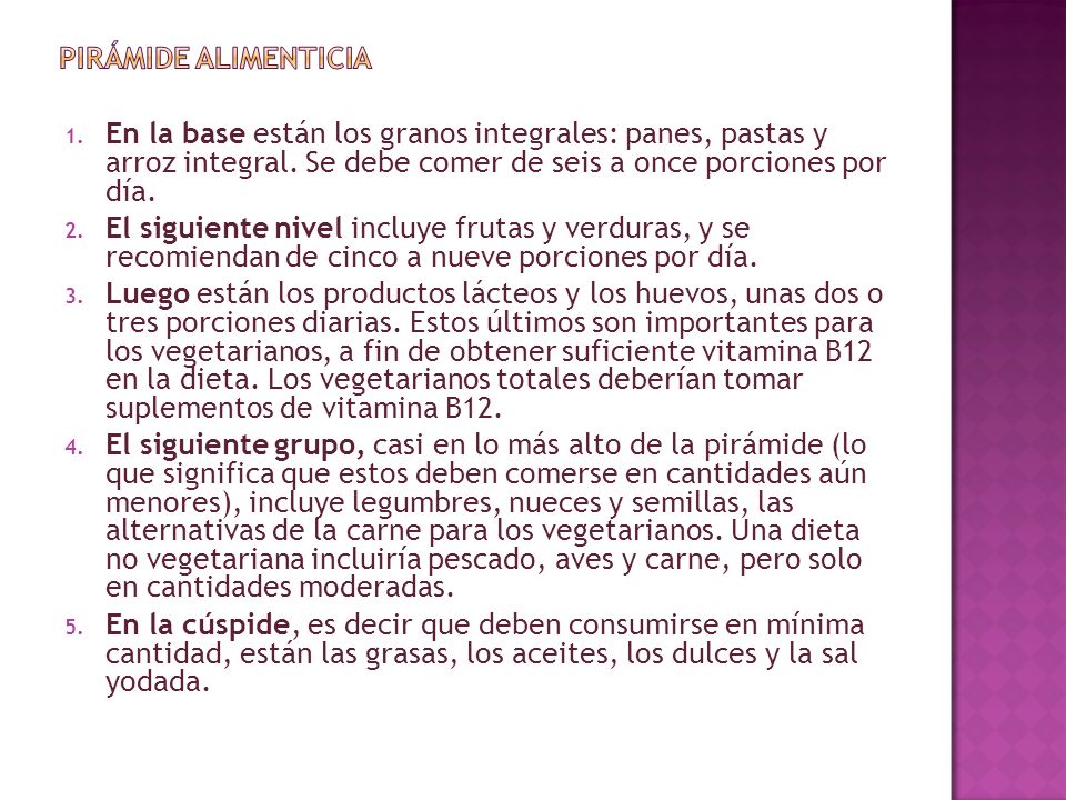 Pirámide alimenticia En la base están los granos integrales: panes, pastas y arroz integral. Se debe comer de seis a once porciones por día.