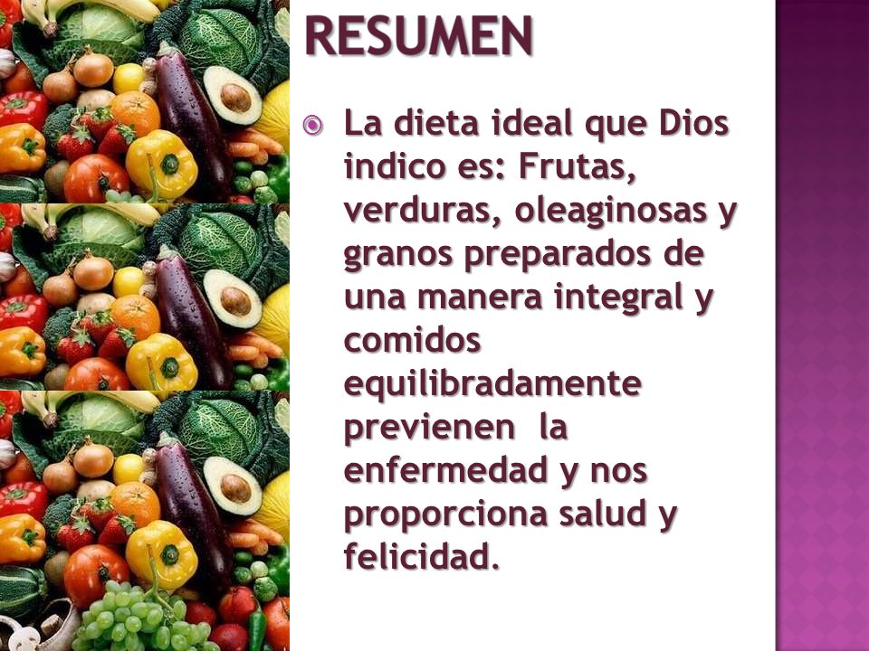 La dieta ideal que Dios indico es: Frutas, verduras, oleaginosas y granos preparados de una manera integral y comidos equilibradamente previenen la enfermedad y nos proporciona salud y felicidad.