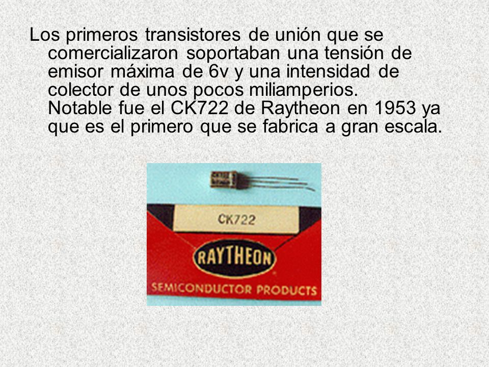 Los primeros transistores de unión que se comercializaron soportaban una tensión de emisor máxima de 6v y una intensidad de colector de unos pocos miliamperios. Notable fue el CK722 de Raytheon en 1953 ya que es el primero que se fabrica a gran escala.