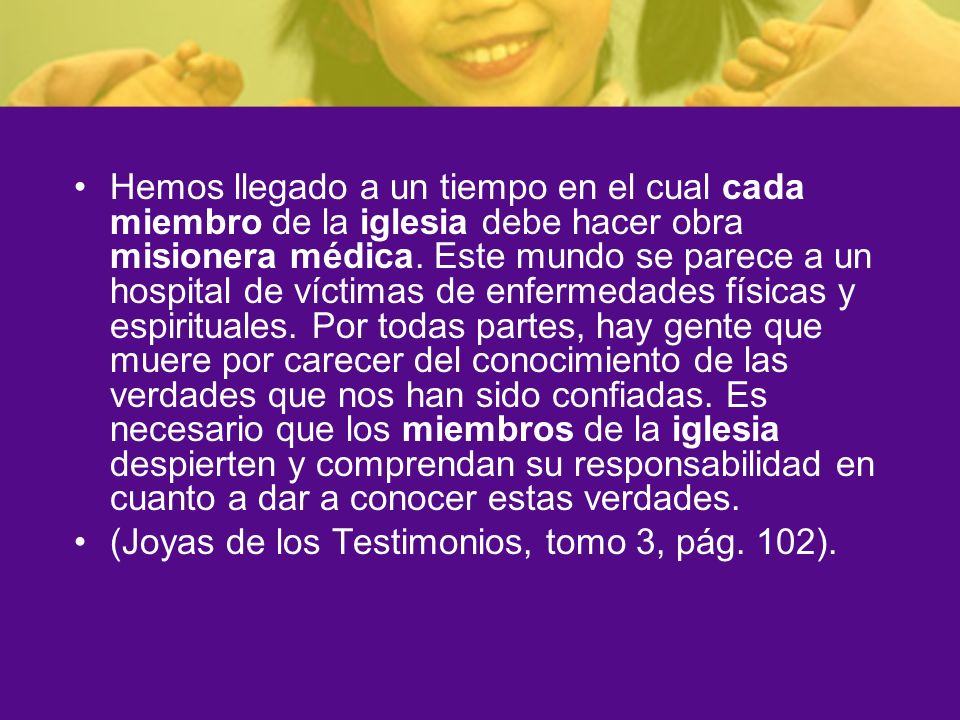 Hemos llegado a un tiempo en el cual cada miembro de la iglesia debe hacer obra misionera médica. Este mundo se parece a un hospital de víctimas de enfermedades físicas y espirituales. Por todas partes, hay gente que muere por carecer del conocimiento de las verdades que nos han sido confiadas. Es necesario que los miembros de la iglesia despierten y comprendan su responsabilidad en cuanto a dar a conocer estas verdades.