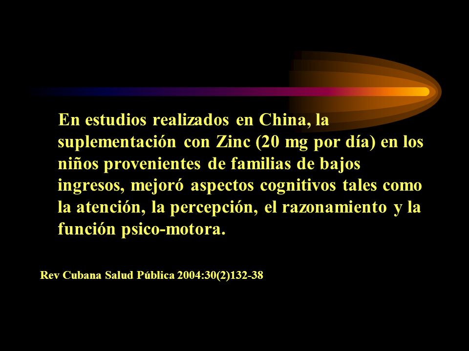 En estudios realizados en China, la suplementación con Zinc (20 mg por día) en los niños provenientes de familias de bajos ingresos, mejoró aspectos cognitivos tales como la atención, la percepción, el razonamiento y la función psico-motora.