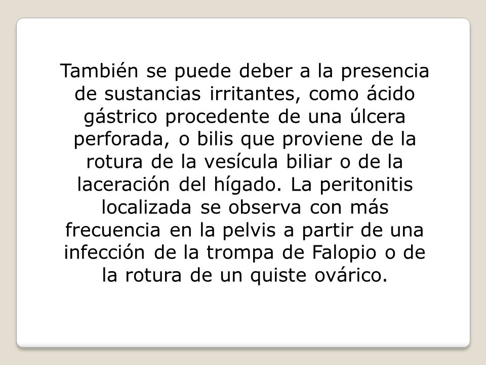 También se puede deber a la presencia de sustancias irritantes, como ácido gástrico procedente de una úlcera perforada, o bilis que proviene de la rotura de la vesícula biliar o de la laceración del hígado.