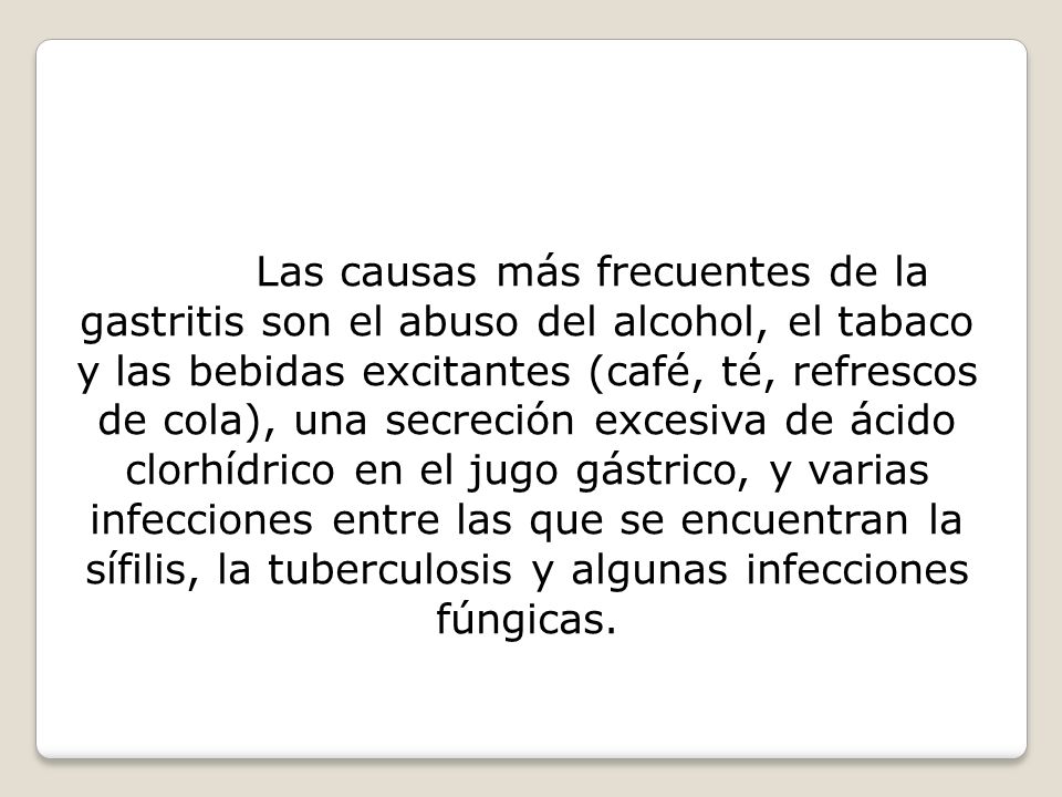 Las causas más frecuentes de la gastritis son el abuso del alcohol, el tabaco y las bebidas excitantes (café, té, refrescos de cola), una secreción excesiva de ácido clorhídrico en el jugo gástrico, y varias infecciones entre las que se encuentran la sífilis, la tuberculosis y algunas infecciones fúngicas.