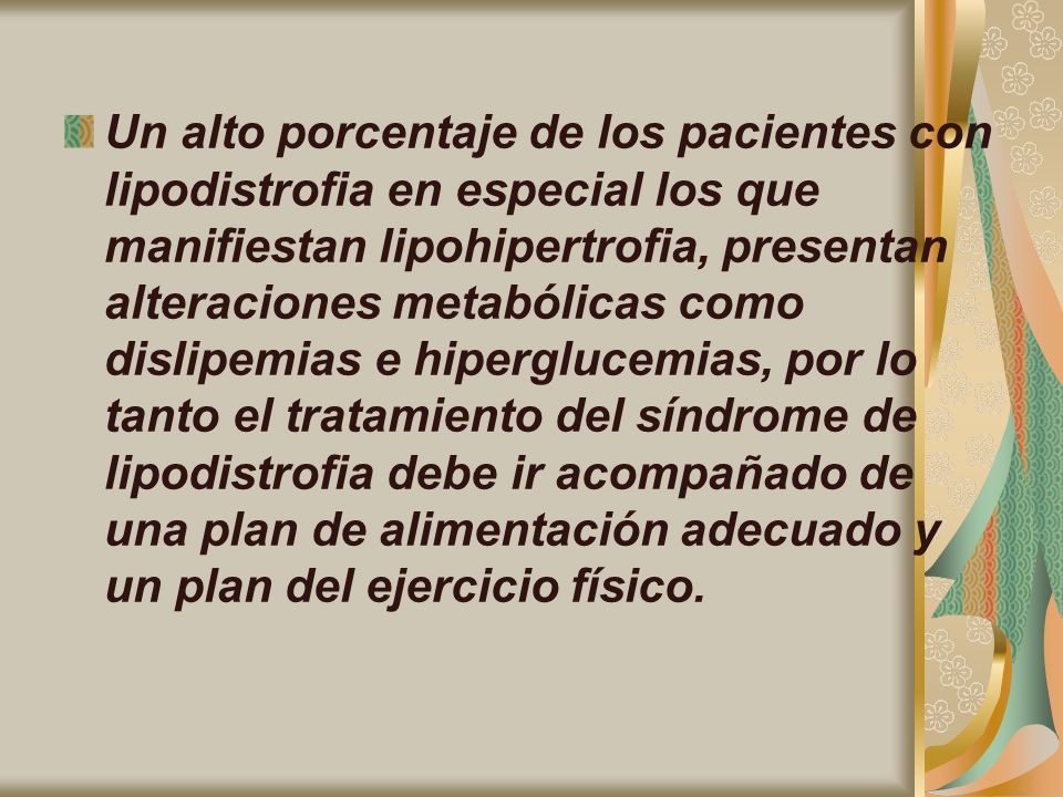 Un alto porcentaje de los pacientes con lipodistrofia en especial los que manifiestan lipohipertrofia, presentan alteraciones metabólicas como dislipemias e hiperglucemias, por lo tanto el tratamiento del síndrome de lipodistrofia debe ir acompañado de una plan de alimentación adecuado y un plan del ejercicio físico.