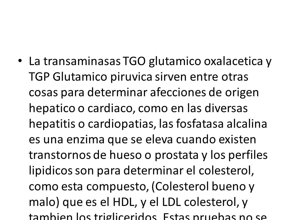 La transaminasas TGO glutamico oxalacetica y TGP Glutamico piruvica sirven entre otras cosas para determinar afecciones de origen hepatico o cardiaco, como en las diversas hepatitis o cardiopatias, las fosfatasa alcalina es una enzima que se eleva cuando existen transtornos de hueso o prostata y los perfiles lipidicos son para determinar el colesterol, como esta compuesto, (Colesterol bueno y malo) que es el HDL, y el LDL colesterol, y tambien los trigliceridos.