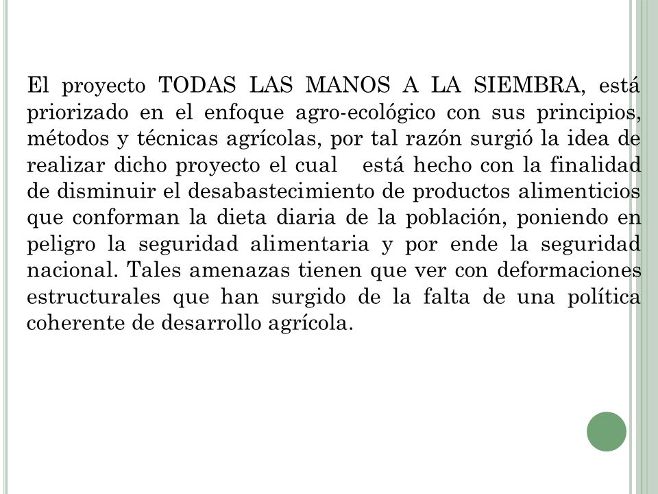 El proyecto TODAS LAS MANOS A LA SIEMBRA, está priorizado en el enfoque agro-ecológico con sus principios, métodos y técnicas agrícolas, por tal razón surgió la idea de realizar dicho proyecto el cual está hecho con la finalidad de disminuir el desabastecimiento de productos alimenticios que conforman la dieta diaria de la población, poniendo en peligro la seguridad alimentaria y por ende la seguridad nacional.