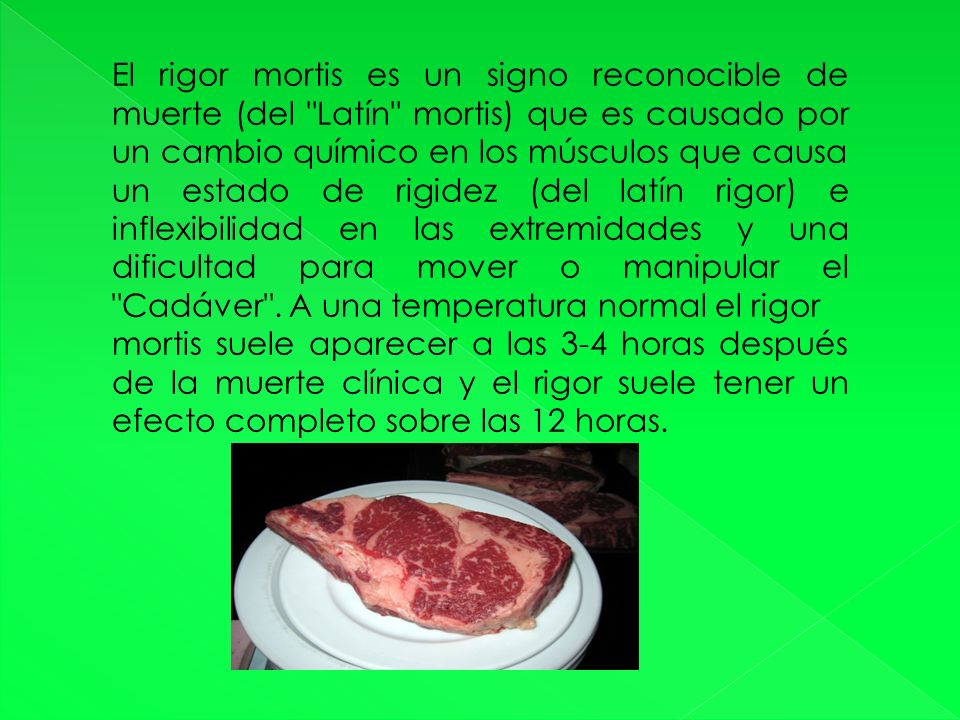 El rigor mortis es un signo reconocible de muerte (del Latín mortis) que es causado por un cambio químico en los músculos que causa un estado de rigidez (del latín rigor) e inflexibilidad en las extremidades y una dificultad para mover o manipular el Cadáver . A una temperatura normal el rigor