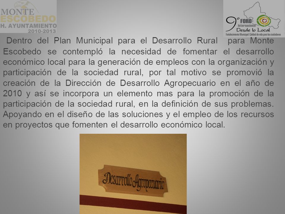 Dentro del Plan Municipal para el Desarrollo Rural para Monte Escobedo se contempló la necesidad de fomentar el desarrollo económico local para la generación de empleos con la organización y participación de la sociedad rural, por tal motivo se promovió la creación de la Dirección de Desarrollo Agropecuario en el año de 2010 y así se incorpora un elemento mas para la promoción de la participación de la sociedad rural, en la definición de sus problemas.