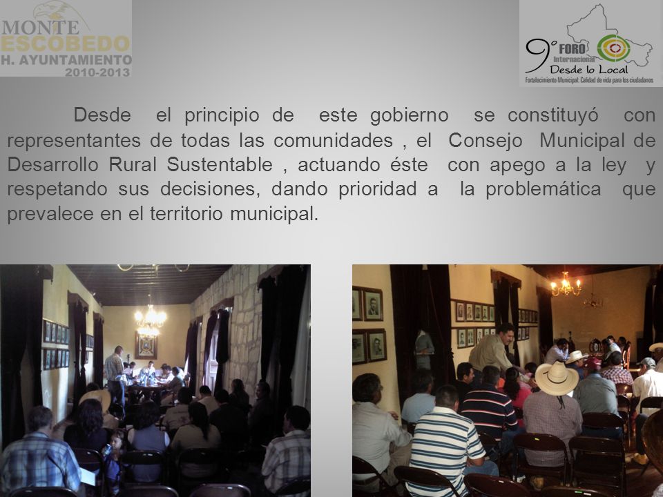 Desde el principio de este gobierno se constituyó con representantes de todas las comunidades , el Consejo Municipal de Desarrollo Rural Sustentable , actuando éste con apego a la ley y respetando sus decisiones, dando prioridad a la problemática que prevalece en el territorio municipal.
