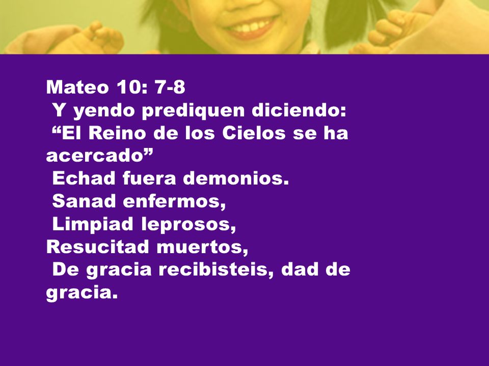 Mateo 10: 7-8 Y yendo prediquen diciendo: El Reino de los Cielos se ha acercado Echad fuera demonios.