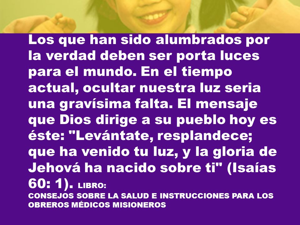 Los que han sido alumbrados por la verdad deben ser porta luces para el mundo. En el tiempo actual, ocultar nuestra luz seria una gravísima falta. El mensaje que Dios dirige a su pueblo hoy es éste: Levántate, resplandece; que ha venido tu luz, y la gloria de Jehová ha nacido sobre ti (Isaías 60: 1). LIBRO: