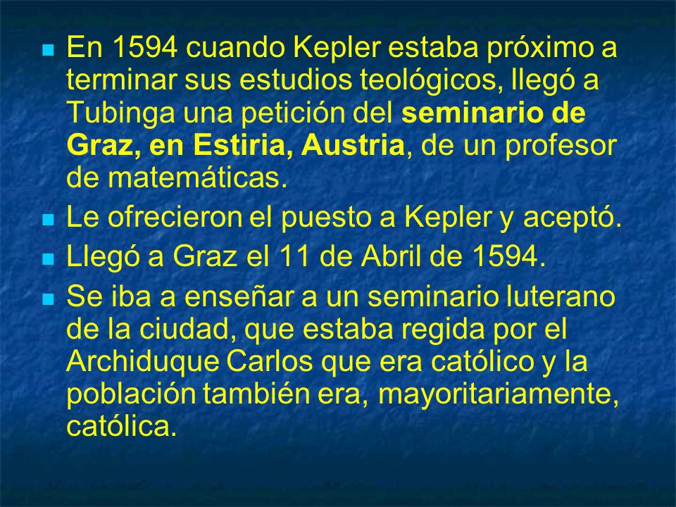 En 1594 cuando Kepler estaba próximo a terminar sus estudios teológicos, llegó a Tubinga una petición del seminario de Graz, en Estiria, Austria, de un profesor de matemáticas.