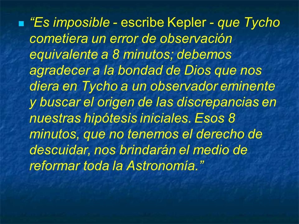 Es imposible - escribe Kepler - que Tycho cometiera un error de observación equivalente a 8 minutos; debemos agradecer a la bondad de Dios que nos diera en Tycho a un observador eminente y buscar el origen de las discrepancias en nuestras hipótesis iniciales.