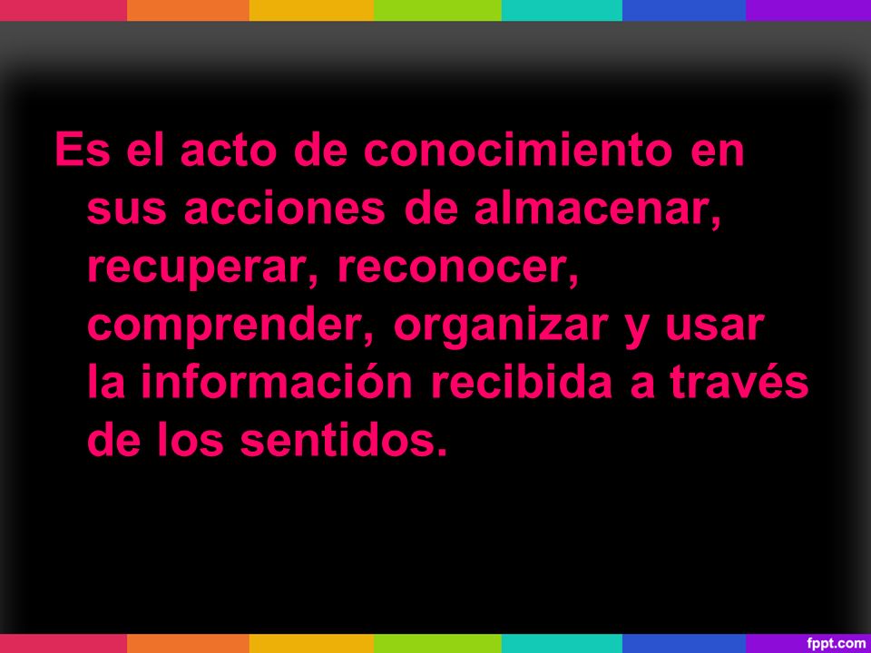Es el acto de conocimiento en sus acciones de almacenar, recuperar, reconocer, comprender, organizar y usar la información recibida a través de los sentidos.