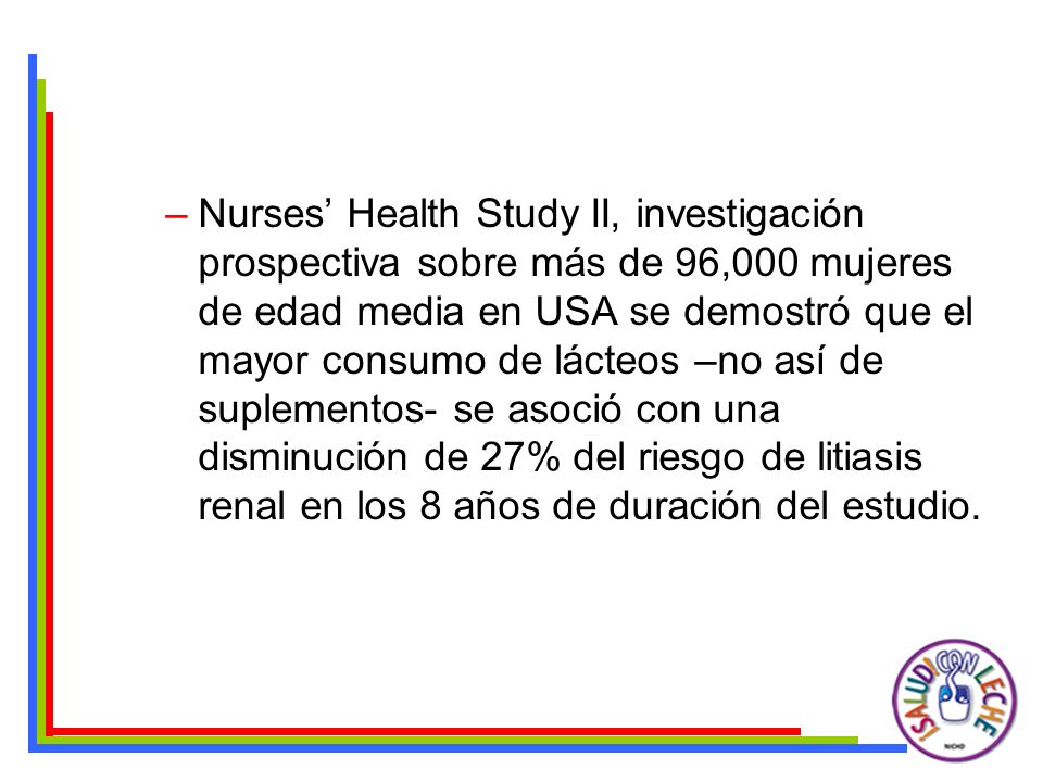 Nurses’ Health Study II, investigación prospectiva sobre más de 96,000 mujeres de edad media en USA se demostró que el mayor consumo de lácteos –no así de suplementos- se asoció con una disminución de 27% del riesgo de litiasis renal en los 8 años de duración del estudio.