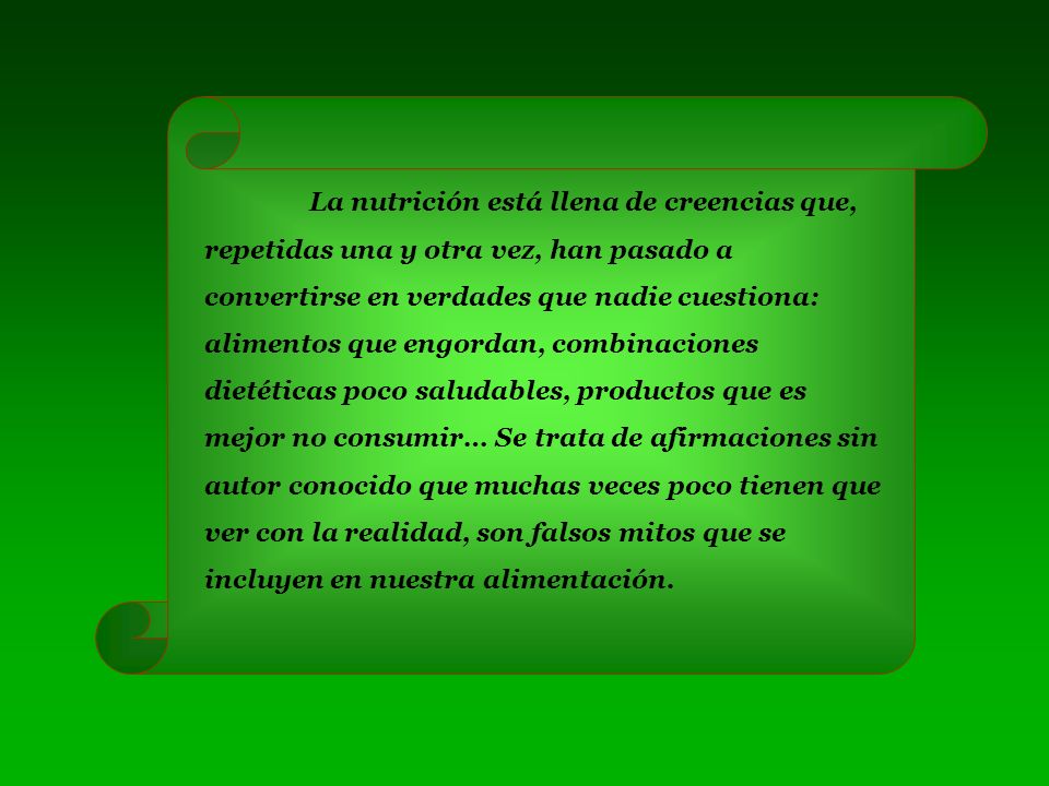 La nutrición está llena de creencias que, repetidas una y otra vez, han pasado a convertirse en verdades que nadie cuestiona: alimentos que engordan, combinaciones dietéticas poco saludables, productos que es mejor no consumir… Se trata de afirmaciones sin autor conocido que muchas veces poco tienen que ver con la realidad, son falsos mitos que se incluyen en nuestra alimentación.
