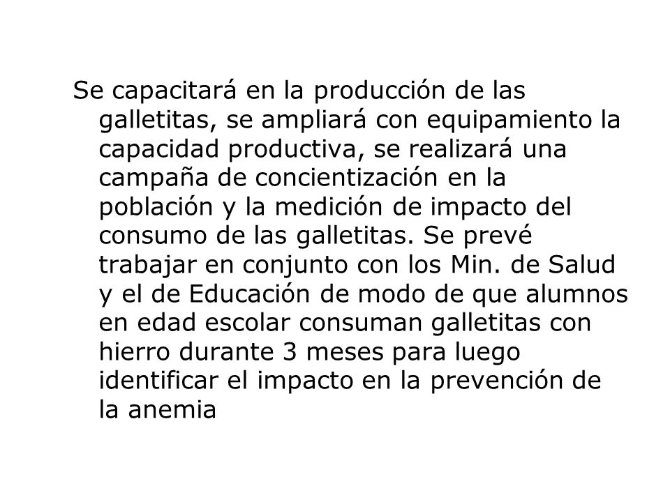 Se capacitará en la producción de las galletitas, se ampliará con equipamiento la capacidad productiva, se realizará una campaña de concientización en la población y la medición de impacto del consumo de las galletitas.
