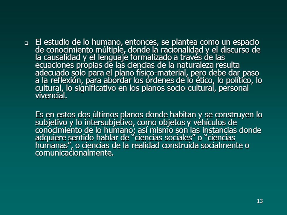 El estudio de lo humano, entonces, se plantea como un espacio de conocimiento múltiple, donde la racionalidad y el discurso de la causalidad y el lenguaje formalizado a través de las ecuaciones propias de las ciencias de la naturaleza resulta adecuado solo para el plano físico-material, pero debe dar paso a la reflexión, para abordar los órdenes de lo ético, lo político, lo cultural, lo significativo en los planos socio-cultural, personal vivencial.