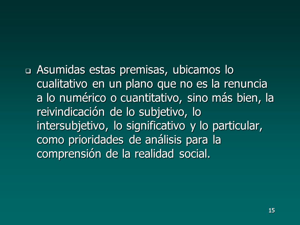 Asumidas estas premisas, ubicamos lo cualitativo en un plano que no es la renuncia a lo numérico o cuantitativo, sino más bien, la reivindicación de lo subjetivo, lo intersubjetivo, lo significativo y lo particular, como prioridades de análisis para la comprensión de la realidad social.