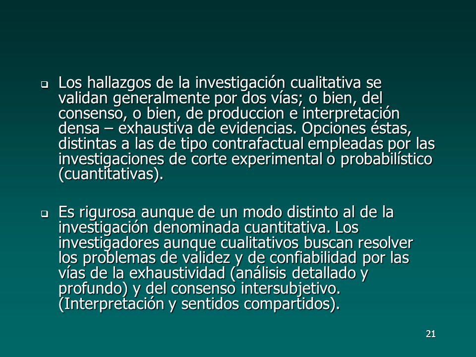 Los hallazgos de la investigación cualitativa se validan generalmente por dos vías; o bien, del consenso, o bien, de produccion e interpretación densa – exhaustiva de evidencias. Opciones éstas, distintas a las de tipo contrafactual empleadas por las investigaciones de corte experimental o probabilístico (cuantitativas).