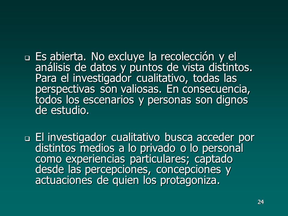 Es abierta. No excluye la recolección y el análisis de datos y puntos de vista distintos. Para el investigador cualitativo, todas las perspectivas son valiosas. En consecuencia, todos los escenarios y personas son dignos de estudio.
