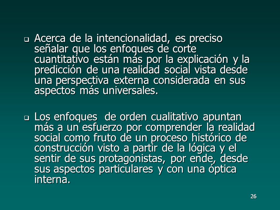 Acerca de la intencionalidad, es preciso señalar que los enfoques de corte cuantitativo están más por la explicación y la predicción de una realidad social vista desde una perspectiva externa considerada en sus aspectos más universales.